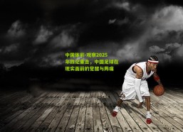 中国体彩-观察2025年四记重击，中国足球在现实面前的觉醒与阵痛